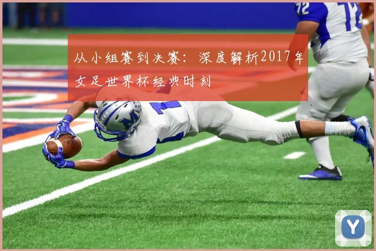 从小组赛到决赛：深度解析2017年女足世界杯经典时刻