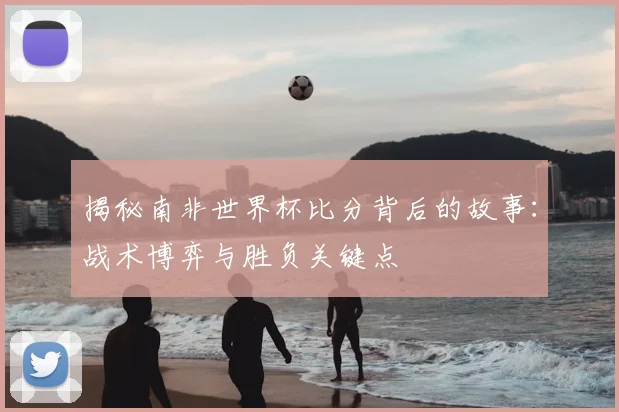 揭秘南非世界杯比分背后的故事：战术博弈与胜负关键点