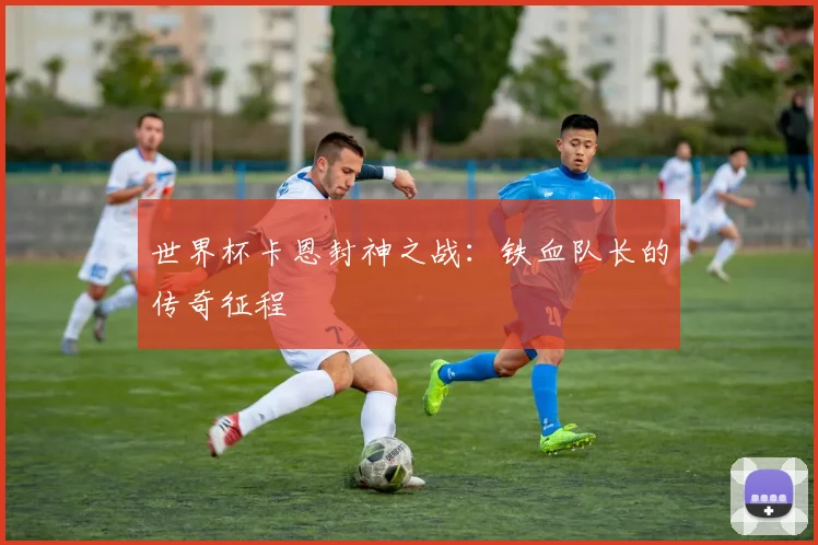 世界杯卡恩封神之战:铁血队长的传奇征程