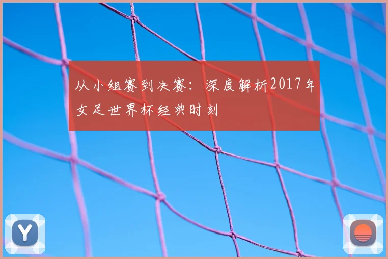 从小组赛到决赛:深度解析2017年女足世界杯经典时刻
