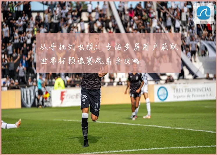 从手机到电视:专访多屏用户获取世界杯预选赛观看全攻略