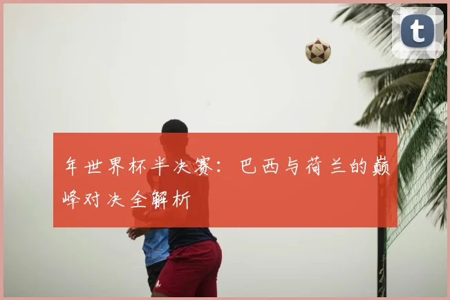 年世界杯半决赛：巴西与荷兰的巅峰对决全解析