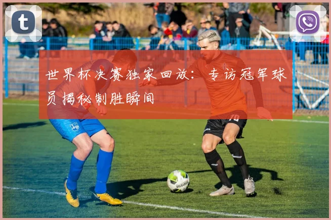 世界杯决赛独家回放:专访冠军球员揭秘制胜瞬间