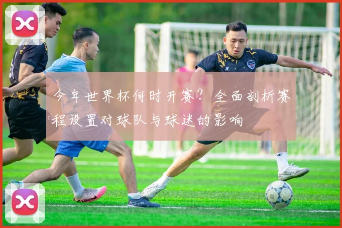 今年世界杯何时开赛?全面剖析赛程设置对球队与球迷的影响