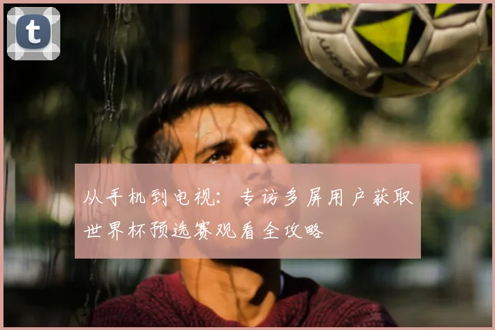 从手机到电视:专访多屏用户获取世界杯预选赛观看全攻略