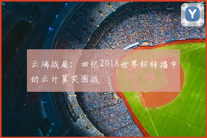 云端战局：回忆2018世界杯转播中的云计算突围战