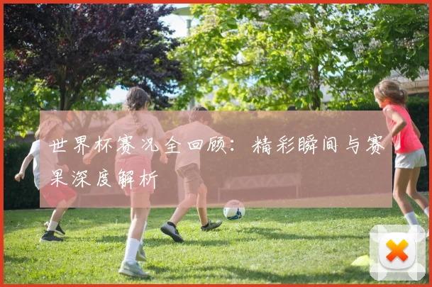 世界杯赛况全回顾：精彩瞬间与赛果深度解析