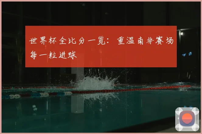 世界杯全比分一览:重温南非赛场每一粒进球