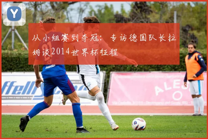 从小组赛到夺冠:专访德国队长拉姆谈2014世界杯征程