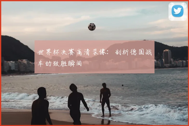 世界杯决赛高清录像:剖析德国战车的致胜瞬间