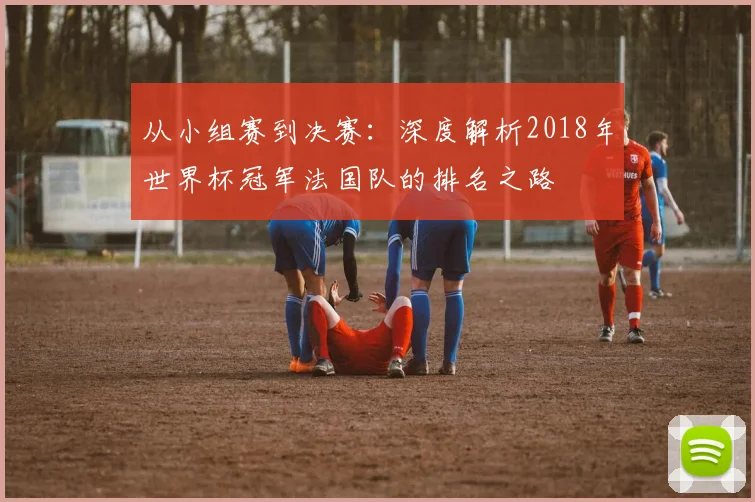从小组赛到决赛:深度解析2018年世界杯冠军法国队的排名之路