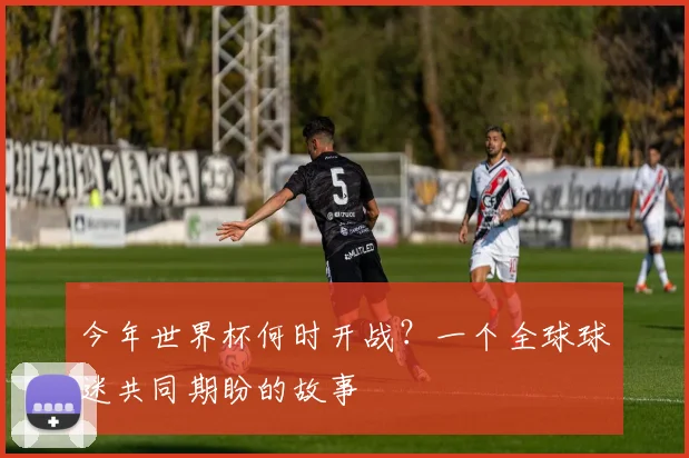 今年世界杯何时开战?一个全球球迷共同期盼的故事