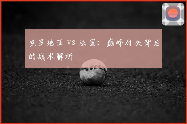 克罗地亚 vs 法国：巅峰对决背后的战术解析