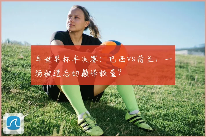 年世界杯半决赛：巴西vs荷兰，一场被遗忘的巅峰较量？