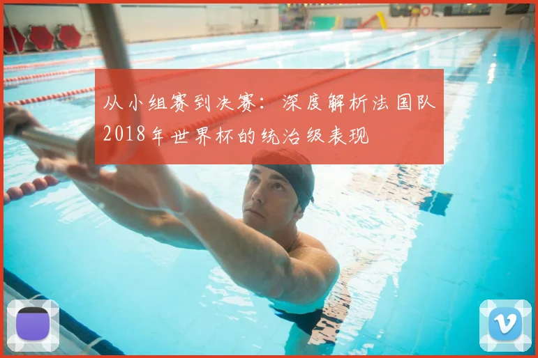从小组赛到决赛：深度解析法国队2018年世界杯的统治级表现