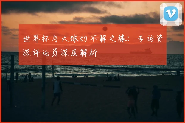 世界杯与大球的不解之缘：专访资深评论员深度解析