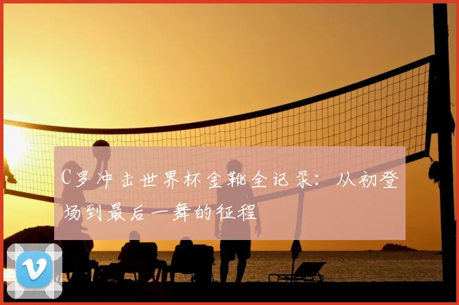C罗冲击世界杯金靴全记录:从初登场到最后一舞的征程