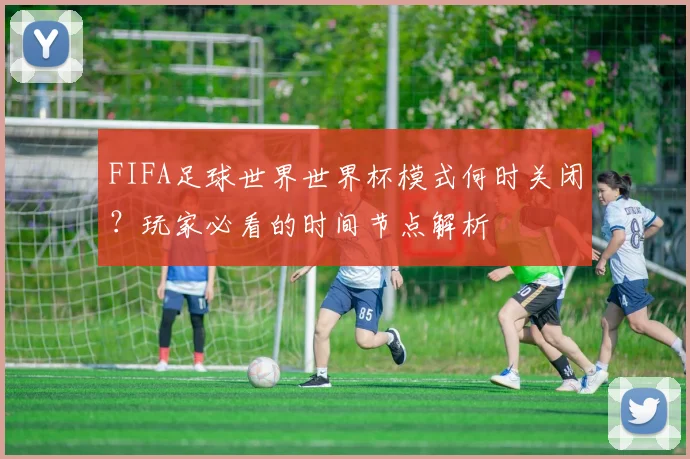 FIFA足球世界世界杯模式何时关闭?玩家必看的时间节点解析