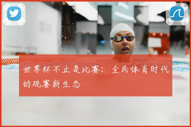 世界杯不止是比赛:全民体育时代的观赛新生态