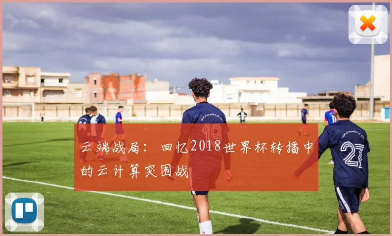 云端战局：回忆2018世界杯转播中的云计算突围战